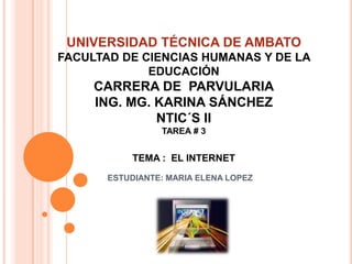 UNIVERSIDAD TÉCNICA DE AMBATO
FACULTAD DE CIENCIAS HUMANAS Y DE LA
             EDUCACIÓN
     CARRERA DE PARVULARIA
     ING. MG. KARINA SÁNCHEZ
              NTIC´S II
                 TAREA # 3


           TEMA : EL INTERNET
       ESTUDIANTE: MARIA ELENA LOPEZ
 