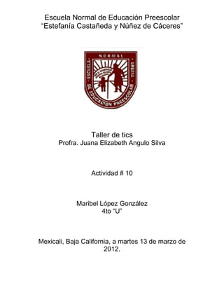 Escuela Normal de Educación Preescolar
“Estefanía Castañeda y Núñez de Cáceres”




                 Taller de tics
      Profra. Juana Elizabeth Angulo Silva



                 Actividad # 10



            Maribel López González
                     4to “U”



Mexicali, Baja California, a martes 13 de marzo de
                       2012.
 