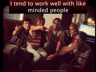 I tend to work well with like 
minded people 
https://www.facebook.com/photo.php?fbid=10204295352126805&set=pb.1318805795.-2207520000.1411342261.&type=3&theater 
 