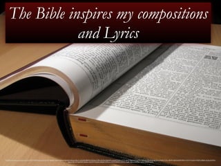 The Bible inspires my compositions 
and Lyrics 
https://www.flickr.com/photos/jemimus/5934142059/in/photolist-pdyZC-9gG6aK-a4gzVY-9gKajE-9gG6d8-4qQag3-e9gurX-a3o2G8-bB6A94-5LEnEq-617fRh-jQcMu6-9gG6AX-upujJ-8TDYe8-noY77n-bJyyvz-9gG5mP-91gVRQ-9gKbAC-9wxRCM-9gG52z-61AUZt-7r7ifm-4j9UPv-9gG5wB-8W5Df6-7r7iCW-7r3phZ-4YSkKF-3d85zK-iskL4p-6Q7Khs-x8uUd- 
9qhTkd-9qeQDX-9qeQsc-52qvWY-52ozAX-zDgNU-52Puwu-rTsVW-82fQKY-sQ72G-4izgBe-9gKacA-bkK6d1-4izhLV-x9b4W-4iziiX 
 