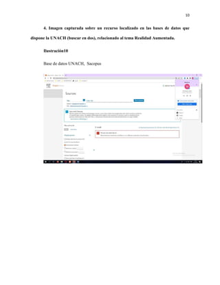 10
4. Imagen capturada sobre un recurso localizado en las bases de datos que
dispone la UNACH (buscar en dos), relacionado al tema Realidad Aumentada.
Ilustración10
Base de datos UNACH, Sacopus
 