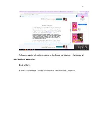 21
9. Imagen capturada sobre un recurso localizado en Youtube, relacionado al
tema Realidad Aumentada.
Ilustración 24
Recurso localizado en Youtube, relacionado al tema Realidad Aumentada.
 
