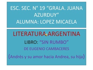 ESC. SEC. N° 19 “GRALA. JUANA
           AZURDUY”
   ALUMNA: LOPEZ MICAELA

  LITERATURA ARGENTINA
        LIBRO: “SIN RUMBO”
        DE EUGENIO CAMBACERES
(Andrés y su amor hacia Andrea, su hija)
 