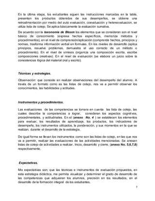 7
En la última etapa, los estudiantes siguen las instrucciones marcadas en la tabla,
presentan los productos obtenidos de sus desempeños, se obtiene una
retroalimentación por medio del auto evaluación, coevaluación y hetereovaluacion, se
utiliza lista de cotejo. Se aplica básicamente la evaluación sumativa.
De acuerdo con la taxonomía de Bloom los elementos que se consideran son el nivel
básico de conocimiento (expresa hechos específicos, memoriza métodos y
procedimientos), en el nivel de comprensión/aplicación (comprende hechos, principios y
normas, trasforma información verbal en formulas. En los niveles de desarrollo (aplica
principios, resuelve problemas, demuestra el uso correcto de un método o
procedimiento). En el nivel de síntesis (organiza una composición escrita, escribe
composiciones creativas). En el nivel de evaluación (se elabora un juicio sobre la
consistencias lógica del material oral y escrito).
Técnicas y estrategias.
Observación: que consiste en realizar observaciones del desempeño del alumno. A
través de un formato como es las listas de cotejo, nos va a permitir observar los
conocimientos, las habilidades y actitudes.
Instrumentos y procedimientos.
Las evaluaciones de las competencias se tomara en cuenta las lista de cotejo, las
cuales describe la competencias a lograr, consideran los aspectos cognitivos,
procedimentales, y actitudinales. En el (anexo No. 4 ) se establecen los elementos
para evaluar, los resultados de aprendizaje, los productos, los indicadores de
desempeño, los instrumentos utilizados, la ponderación, y sus momentos en la que se
realizan, durante el desarrollo de la estrategia.
De igual forma se llevan los instrumentos como son las listas de cotejo, en las que nos
va a permitir, realizar las evaluaciones de las actividades mencionadas. Se anexan
listas de cotejo de actividades a realizar. Inicio, desarrollo y cierre, (anexo No. 5,6,7,8)
respectivamente.
Expectativas.
Mis expectativas son; que las técnicas e instrumentos de evaluación propuestos, en
esta estrategia didáctica, me permita visualizar y determinar el grado de desarrollo de
las competencias que adquieran los alumnos, precisión en los resultados, en el
desarrollo de la formación integral de los estudiantes.
 