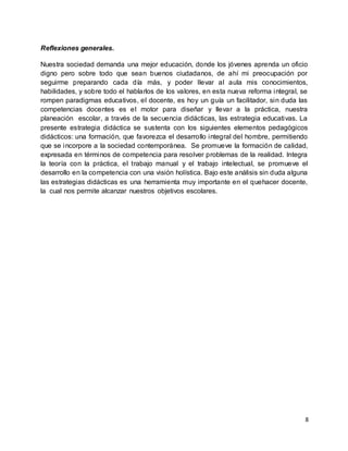 8
Reflexiones generales.
Nuestra sociedad demanda una mejor educación, donde los jóvenes aprenda un oficio
digno pero sobre todo que sean buenos ciudadanos, de ahí mi preocupación por
seguirme preparando cada día más, y poder llevar al aula mis conocimientos,
habilidades, y sobre todo el hablarlos de los valores, en esta nueva reforma integral, se
rompen paradigmas educativos, el docente, es hoy un guía un facilitador, sin duda las
competencias docentes es el motor para diseñar y llevar a la práctica, nuestra
planeación escolar, a través de la secuencia didácticas, las estrategia educativas. La
presente estrategia didáctica se sustenta con los siguientes elementos pedagógicos
didácticos: una formación, que favorezca el desarrollo integral del hombre, permitiendo
que se incorpore a la sociedad contemporánea. Se promueve la formación de calidad,
expresada en términos de competencia para resolver problemas de la realidad. Integra
la teoría con la práctica, el trabajo manual y el trabajo intelectual, se promueve el
desarrollo en la competencia con una visión holística. Bajo este análisis sin duda alguna
las estrategias didácticas es una herramienta muy importante en el quehacer docente,
la cual nos permite alcanzar nuestros objetivos escolares.
 