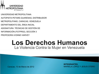 UNIVERSIDAD METROPOLITANA
AUTOPISTA PETARE-GUARENAS, DISTRIBUIDOR
METROPOLITANO, CARACAS, VENEZUELA
DEPARTAMENTO DEL ÁREA INICIAL
ASIGNATURA: TÉCNICAS DE GESTIÓN DE
INFORMACIÓN (FGTPR02), SECCIÓN 3
PROFESORA IVONNE HARVEY




            La Violencia Contra la Mujer en Venezuela



                                          INTEGRANTES:
     Caracas, 13 de Marzo de 2012         MARIELA LÓPEZ Y JESUS OTERO
 