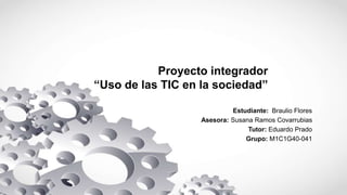 Proyecto integrador
“Uso de las TIC en la sociedad”
Estudiante: Braulio Flores
Asesora: Susana Ramos Covarrubias
Tutor: Eduardo Prado
Grupo: M1C1G40-041
 