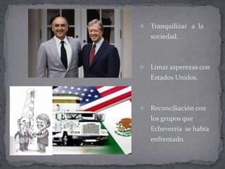    Tranquilizar a la
    sociedad.



   Limar asperezas con
    Estados Unidos.



   Reconciliación con
    los grupos que
    Echeverría se había
    enfrentado.
 