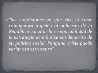  “las condiciones en que vive la clase
 trabajadora impelen al gobierno de la
 República a acatar la responsabilidad de
 la estrategia económica sin demerito de
 su política social. Ninguna crisis puede
 variar esa estructura”
 