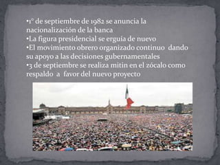 •1° de septiembre de 1982 se anuncia la
nacionalización de la banca
•La figura presidencial se erguía de nuevo
•El movimiento obrero organizado continuo dando
su apoyo a las decisiones gubernamentales
•3 de septiembre se realiza mitin en el zócalo como
respaldo a favor del nuevo proyecto
 