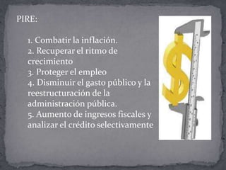 PIRE:

  1. Combatir la inflación.
  2. Recuperar el ritmo de
  crecimiento
  3. Proteger el empleo
  4. Disminuir el gasto público y la
  reestructuración de la
  administración pública.
  5. Aumento de ingresos fiscales y
  analizar el crédito selectivamente
 