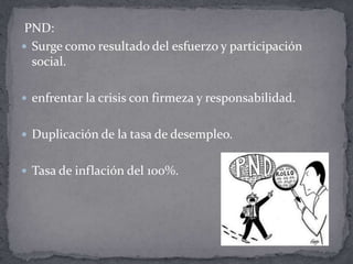 PND:
 Surge como resultado del esfuerzo y participación
  social.

 enfrentar la crisis con firmeza y responsabilidad.


 Duplicación de la tasa de desempleo.


 Tasa de inflación del 100%.
 