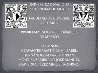 UNIVERSIDAD NACIONAL
    AUTÓNOMA DE MÉXICO.

     FACULTAD DE CIENCIAS:
          ACTUARÍA.

 PROBLEMAS SOCIO-ECONÓMICOS
         DE MÉXICO.

          ALUMNOS:
 CERVANTES MARTÍNEZ M. ISABEL.
  HERNÁNDEZ ÁLVAREZ MIRIAM.
MONTIEL ZAMBRANO JOSÉ MANUEL.
SAAVEDRA PÉREZ MIGUEL RODRIGO.
 