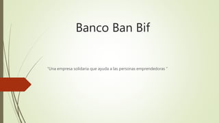 Banco Ban Bif
“Una empresa solidaria que ayuda a las personas emprendedoras ”
 
