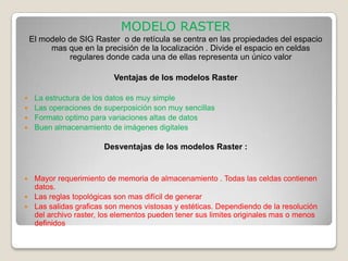 MODELO RASTER
    El modelo de SIG Raster o de retícula se centra en las propiedades del espacio
         mas que en la precisión de la localización . Divide el espacio en celdas
              regulares donde cada una de ellas representa un único valor

                          Ventajas de los modelos Raster

 La estructura de los datos es muy simple
 Las operaciones de superposición son muy sencillas
 Formato optimo para variaciones altas de datos
 Buen almacenamiento de imágenes digitales


                       Desventajas de los modelos Raster :


 Mayor requerimiento de memoria de almacenamiento . Todas las celdas contienen
  datos.
 Las reglas topológicas son mas difícil de generar
 Las salidas graficas son menos vistosas y estéticas. Dependiendo de la resolución
  del archivo raster, los elementos pueden tener sus limites originales mas o menos
  definidos
 