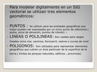    Para modelar digitalmente en un SIG
    vectorial se utilizan tres elementos
    geométricos:

   PUNTOS :        Se utilizan para las entidades geográficas que
    mejor pueden ser expresadas por un único punto de referencia (
    pozos, picos de elevación, puntos de interés) .-
   LINEAS O POLILINEAS: Son usadas para rasgos
    lineales como rios, caminos, ferrocarril, rastros o curvas de nivel

   POLIGONOS:           Son utilizados para representar elementos
    geográficos que cubren un área particular de la superficie de la
    tierra.( limites de parques naturales, edificios , provincias)
 