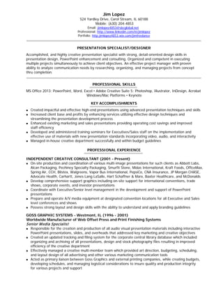 Jim Lopez

524 Yardley Drive, Carol Stream, IL 60188
Mobile: (630) 204-4853

Email: jimlopez4853@sbcglobal.net
Professional: http://www.linkedin.com/in/jimlopez
Portfolio: http:jimlopez4853.wix.com/jimfreelance

PRESENTATION SPECIALIST/DESIGNER
Accomplished, and highly creative presentation specialist with strong, detail-oriented design skills in
presentation design, PowerPoint enhancement and consulting. Organized and competent in executing
multiple projects simultaneously to achieve client objectives. An effective project manager with proven
ability to analyze communication needs by researching, organizing, and managing projects from concept
thru completion.
PROFESSIONAL SKILLS
MS Office 2013: PowerPoint, Word, Excel  Adobe Creative Suite 5: Photoshop, Illustrator, InDesign, Acrobat
Windows/Mac Platforms  Keynote
KEY ACCOMPLISHMENTS









Created impactful and effective high-end presentations using advanced presentation techniques and skills
Increased client base and profits by enhancing services utilizing effective design techniques and
streamlining the presentation development process
Enhanced existing marketing and sales presentations providing operating cost savings and improved
staff efficiency
Developed and administered training seminars for Executives/Sales staff on the implementation and
effective use of materials with new presentation standards incorporating video, audio, and interactivity
Managed in-house creative department successfully and within budget guidelines
PROFESSIONAL EXPERIENCE

INDEPENDENT CREATIVE CONSULTANT (2001 - Present)
On-site production and coordination of various multi-image presentations for such clients as Abbott Labs,
Alcan Packaging, Pechiney Specialty Packaging, Smurfit Stone, Midas International, Kraft Foods, OfficeMax,
Spring Air, CCH, Blistex, Walgreens, Vapor Bus International, PepsiCo, CNA Insurance, JP Morgan CHASE,
Advocate Health, Carhartt, Jones Lang LaSalle, Hart Schaffner & Marx, Baxter Healthcare, and McDonalds
 Develop comprehensive support graphics including on-site support for international conventions, trade
shows, corporate events, and investor presentations
 Coordinate with Executive/Senior level management in the development and support of PowerPoint
presentations
 Prepare and operate A/V media equipment at designated convention locations for all Executive and Sales
level conferences and shows
 Possess strong layout and design skills with the ability to understand and apply branding guidelines


GOSS GRAPHIC SYSTEMS - Westmont, IL (1996 - 2001)
Worldwide Manufacturer of Web Offset Press and Print Finishing Systems

Senior M edia Specialist








Responsible for the creation and production of all audio visual presentation materials including interactive
PowerPoint presentations, slides, and overheads that addressed key marketing and creative objectives
Created an updated tracking and filing system for the corporate central library database which included
organizing and archiving of all presentations, design and stock photography files resulting in improved
efficiency of the creative department
Effectively managed a creative multi-member team which provided art direction, budgeting, scheduling,
and layout design of all advertising and other various marketing communication tools
Acted as primary liaison between Goss Graphics and external printing companies, while creating budgets,
developing schedules, and managing logistical considerations to insure quality and production integrity
for various projects and support

 