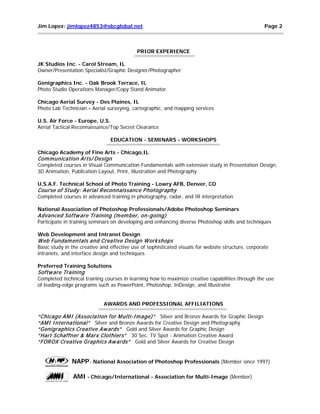 Jim Lopez: jimlopez4853@sbcglobal.net

Page 2

PRIOR EXPERIENCE
JK Studios Inc. - Carol Stream, IL
Owner/Presentation Specialist/Graphic Designer/Photographer
Genigraphics Inc. - Oak Brook Terrace, IL
Photo Studio Operations Manager/Copy Stand Animator
Chicago Aerial Survey - Des Plaines, IL
Photo Lab Technician - Aerial surveying, cartographic, and mapping services
U.S. Air Force - Europe, U.S.
Aerial Tactical Reconnaissance/Top Secret Clearance
EDUCATION - SEMINARS - WORKSHOPS
Chicago Academy of Fine Arts - Chicago,IL

Com m unication Arts/ Design

Completed courses in Visual Communication Fundamentals with extensive study in Presentation Design,
3D Animation, Publication Layout, Print, Illustration and Photography
U.S.A.F. Technical School of Photo Training - Lowry AFB, Denver, CO

Course of Study: Aerial Reconnaissance P hotography

Completed courses in advanced training in photography, radar, and IR interpretation
National Association of Photoshop Professionals/Adobe Photoshop Seminars

Advanced Softw are Training (m em ber, on-going)

Participate in training seminars on developing and enhancing diverse Photoshop skills and techniques
Web Development and Intranet Design

W eb Fundam entals and Creative Design W orkshops

Basic study in the creative and effective use of sophisticated visuals for website structure, corporate
intranets, and interface design and techniques
Preferred Training Solutions

Softw are Training

Completed technical training courses in learning how to maximize creative capabilities through the use
of leading-edge programs such as PowerPoint, Photoshop, InDesign, and Illustrator
AWARDS AND PROFESSIONAL AFFILIATIONS

“Chicago AM I (Association for M ulti-I m age)” Silver and Bronze Awards for Graphic Design
“AM I I nternational” Silver and Bronze Awards for Creative Design and Photography
“Genigraphics Creative Aw ards” Gold and Silver Awards for Graphic Design
“Hart Schaffner & M arx Clothiers” 30 Sec. TV Spot - Animation Creative Award
“FOROX Creative Graphics Aw ards” Gold and Silver Awards for Creative Design

NAPP- National Association of Photoshop Professionals (Member since 1997)
AMI - Chicago/International - Association for Multi-Image (Member)

 