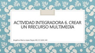ACTIVIDAD INTEGRADORA 6. CREAR
UN RRECURSO MULTIMEDIA
Angélica María López Reyes M1 C3 G28-144
 