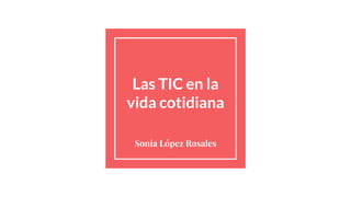 Las TIC en la
vida cotidiana
Sonia López Rosales
 