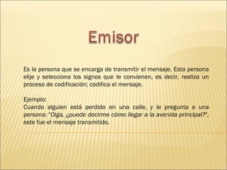 Es la persona que se encarga de transmitir el mensaje. Esta persona
elije y selecciona los signos que le convienen, es decir, realiza un
proceso de codificación; codifica el mensaje.

Ejemplo:
Cuando alguien está perdido en una calle, y le pregunta a una
persona: "Oiga, ¿puede decirme cómo llegar a la avenida principal?",
este fue el mensaje transmitido.
 