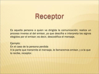 Es aquella persona a quien va dirigida la comunicación; realiza un
proceso inverso al del emisor, ya que descifra e interpreta los signos
elegidos por el emisor; es decir, descodifica el mensaje.

Ejemplo:
En el caso de la persona perdida
A la parte que transmite el mensaje, le llamaremos emisor, y a la que
lo recibe, receptor.
 