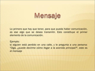 Lo primero que hay que tener, para que pueda haber comunicación,
es ese algo que se desea transmitir. Esto constituye el primer
elemento de la comunicación.

Ejemplo:
si alguien está perdido en una calle, y le pregunta a una persona:
"Oiga, ¿puede decirme cómo llegar a la avenida principal?", este es
el mensaje
 