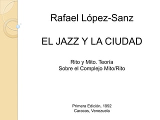 Rafael López-Sanz

EL JAZZ Y LA CIUDAD
       Rito y Mito. Teoría
   Sobre el Complejo Mito/Rito




        Primera Edición, 1992
         Caracas, Venezuela
 