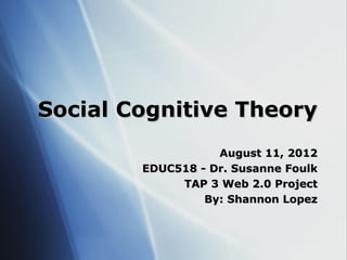 Social Cognitive Theory
                   August 11, 2012
        EDUC518 - Dr. Susanne Foulk
             TAP 3 Web 2.0 Project
                 By: Shannon Lopez
 