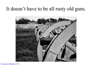 It doesn’t have to be all rusty old guns. 
Photo by Garen Meguerlan on flickr 
 