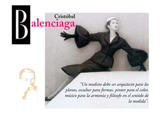 Cristóbal
alenciaga
“Un modisto debe ser arquitecto para los
planos, escultor para formas, pintor para el color,
músico para la armonía y filósofo en el sentido de
la medida".
 