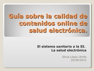 Guía sobre la calidad de
   contenidos online de
      salud electrónica.

        El sistema sanitario a la SI.
                La salud electrónica

                      Silvia López Utrilla
                             26/06/2012
 