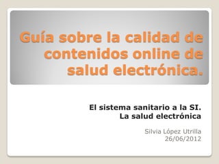 Guía sobre la calidad de
   contenidos online de
      salud electrónica.

         El sistema sanitario a la SI.
                 La salud electrónica

                       Silvia López Utrilla
                               26/06/2012
 