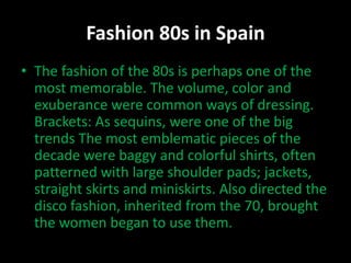 Fashion 80s in Spain 
• The fashion of the 80s is perhaps one of the 
most memorable. The volume, color and 
exuberance were common ways of dressing. 
Brackets: As sequins, were one of the big 
trends The most emblematic pieces of the 
decade were baggy and colorful shirts, often 
patterned with large shoulder pads; jackets, 
straight skirts and miniskirts. Also directed the 
disco fashion, inherited from the 70, brought 
the women began to use them. 
 