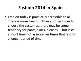 Fashion 2014 in Spain 
• Fashion today is practically accessible to all; 
There is more freedom than at other times to 
choose the costumes, there may be some 
tendency for pants, skirts, blouses ... but lasts 
a short time not as in earlier times that last for 
a longer period of time. 
 