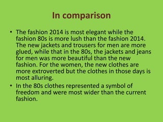 In comparison 
• The fashion 2014 is most elegant while the 
fashion 80s is more lush than the fashion 2014. 
The new jackets and trousers for men are more 
glued, while that in the 80s, the jackets and jeans 
for men was more beautiful than the new 
fashion. For the women, the new clothes are 
more extroverted but the clothes in those days is 
most alluring. 
• In the 80s clothes represented a symbol of 
freedom and were most wider than the current 
fashion. 
 