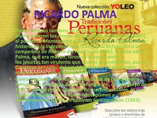 • Palma destacó también en el género histórico. De su
pluma salieron los Anales de la Inquisición de Lima (1863),
el polémico Monteagudo y Sánchez Carrión. Páginas de la
historia de la independencia (1877) y su Refutación a un
compendio de historia del Perú (Lima 1886). En esta obra,
Palma, que era masón, lanzó un ataque contra
los jesuitas tan virulento que motivó la prohibición, por el
Congreso peruano, del establecimiento de esta orden
religiosa en el país y su expulsión.
• Como lingüista —Palma fue presidente de la Academia
Peruana de la Lengua desde su fundación, el 5 de mayo de
1887— abogó por la admisión de nuevos vocablos, lo que
quedó reflejado en sus libros Neologismos y
americanismos (1896) y Papeletas lexicográficas (1903).
 