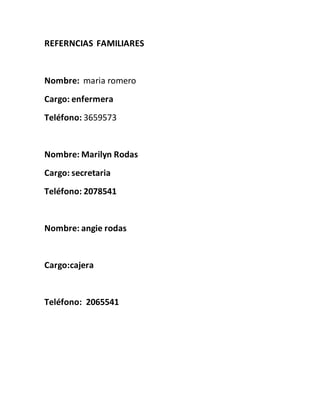 REFERNCIAS FAMILIARES
Nombre: maria romero
Cargo: enfermera
Teléfono: 3659573
Nombre: Marilyn Rodas
Cargo: secretaria
Teléfono: 2078541
Nombre: angie rodas
Cargo:cajera
Teléfono: 2065541
 