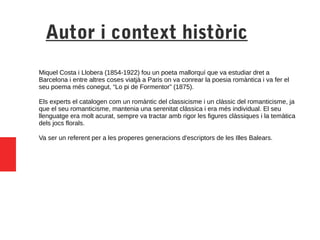 Autor i context històric
Miquel Costa i Llobera (1854-1922) fou un poeta mallorquí que va estudiar dret a
Barcelona i entre altres coses viatjà a Paris on va conrear la poesia romàntica i va fer el
seu poema més conegut, “Lo pi de Formentor” (1875).
Els experts el catalogen com un romàntic del classicisme i un clàssic del romanticisme, ja
que el seu romanticisme, mantenia una serenitat clàssica i era més individual. El seu
llenguatge era molt acurat, sempre va tractar amb rigor les figures clàssiques i la temàtica
dels jocs florals.
Va ser un referent per a les properes generacions d'escriptors de les Illes Balears.
 