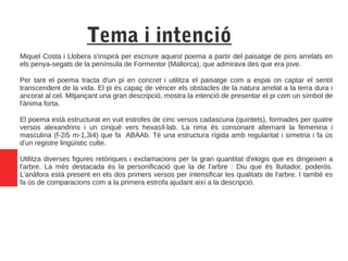 Tema i intenció
Miquel Costa i Llobera s'inspirà per escriure aquest poema a partir del paisatge de pins arrelats en
els penya-segats de la península de Formentor (Mallorca), que admirava des que era jove.
Per tant el poema tracta d'un pi en concret i utilitza el paisatge com a espai on captar el sentit
transcendent de la vida. El pi és capaç de vèncer els obstacles de la natura arrelat a la terra dura i
ancorat al cel. Mitjançant una gran descripció, mostra la intenció de presentar el pi com un símbol de
l'ànima forta.
El poema està estructurat en vuit estrofes de cinc versos cadascuna (quintets), formades per quatre
versos alexandrins i un cinquè vers hexasíl·lab. La rima és consonant alternant la femenina i
masculina (f-2i5 m-1,3i4) que fa ABAAb. Té una estructura rígida amb regularitat i simetria i fa ús
d'un registre lingüístic culte.
Utilitza diverses figures retòriques i exclamacions per la gran quantitat d'elogis que es dirigeixen a
l'arbre. La més destacada és la personificació que la de l'arbre : Diu que és lluitador, poderós.
L'anàfora està present en els dos primers versos per intensificar les qualitats de l'arbre. I també es
fa ús de comparacions com a la primera estrofa ajudant així a la descripció.
 