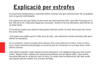 Explicació per estrofes
En la primera estrofa descriu i presenta l'arbre mostrant una gran admiració per ell i el qualifica
com un guerrer molt lluitador.
A la segona ens diu que l'arbre no pot veure qui està enamorat d'ell, i que Déu l'ha posat en el
lloc més alt on té i troba tota l'aigua que necessita. També es fa una descripció, però del lloc on
es troba situat.
En la tercera explica que durant el dia passen diversos ocells i el sortir del sol que fan moure
les seves fulles.
A la quarta ens explica que té molts anys de vida, i per sobreviure només necessita allò que li
ofereix la naturalesa.
En la cinquena i sisena, el poeta dóna atributs divins (de perfecció) a l'arbre. Posa a l'arbre
com a ésser dominant del paisatge on esmenta que les muntanyes on es troba situat, estan
plenes d'arbres.
A les últimes estrofes, l'autor declara la seva admiració i a la vegada enveja que sent envers
l'arbre. Miquel Costa i Llobera ens expressa la perfecció que té aquest arbre, i que només
necessita allò que té, el descriu com un heroi, un vividor que ho observa tot, des dels ocells
que passen pel seu voltant, fins a la llum de l'alba.
 