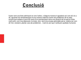 Conclusió
l’autor sent una forta admiració en vers l’arbre, i d’alguna manera li agradaria ser com ell, és a
dir, aguantar les tempestes(que d’una manera indirecta serien els problemes de la vida),
encara que estiguis a punt de caure d’un precipici(que seria una situació de la qual et costa
molt sortir, com una depressió, la tristor, etc), sent una enveja admirable pel pi, voldria ser com
ell: fort, resistent, plantar cara als problemes…I tant és així que li atribueix qualitats humanes
 