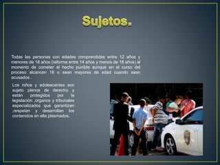 Todas las personas con edades comprendidas entre 12 años y
menores de 18 años (reforma entre 14 años y menos de 18 años) al
momento de cometer el hecho punible aunque en el curso del
proceso alcancen 18 o sean mayores de edad cuando sean
acusados .
Los niños y adolescentes son
sujeto plenos de derecho y
están protegidos por la
legislación ,órganos y tribunales
especializados que garantizan
,respetan y desarrollan los
contenidos en ella plasmados.
 