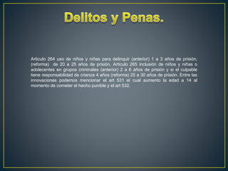 Articulo 264 uso de niños y niñas para delinquir (anterior) 1 a 3 años de prisión,
(reforma) de 20 a 25 años de prisión. Articulo 265 inclusión de niños y niñas o
adolecentes en grupos criminales (anterior) 2 a 6 años de prisión y si el culpable
tiene responsabilidad de crianza 4 años (reforma) 25 a 30 años de prisión. Entre las
innovaciones podemos mencionar el art 531 el cual aumento la edad a 14 al
momento de cometer el hecho punible y el art 532.
 
