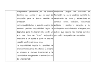 irresponsable penalmente por los hechos
delictivos que cometa y que en lugar de
imponerles pena se aplican medidas de
protección.
La inimputabilidad es el aspecto negativo de
elemento positivo imputabilidad. Según la
dogmática penal tradicional debe existir un
acto, que debe ser "típico", antijurídico,
imputable a un sujeto a quien se declara
culpable y se le impone una pena.
La imputabilidad implica la capacidad de
entender la relevancia del acto que la persona
se propone a ejecutar (conciencia) y la
capacidad de escoger entre la realización o no
del acto (libertad)
limitaciones propias del ciudadano en
formación. La nueva doctrina convierte las
necesidades de niños y adolescentes en
derechos civiles, culturales, económicos,
políticos y sociales y garantiza a los
adolescentes en conflicto con la ley penal, una
justicia que respete los mismos derechos
procesales consagrados para los adultos
 