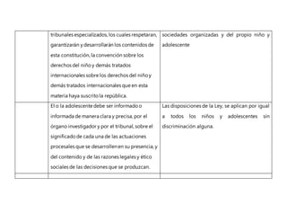 tribunales especializados, los cuales respetaran,
garantizarán ydesarrollarán los contenidos de
esta constitución, la convención sobre los
derechos del niñoy demás tratados
internacionales sobre los derechos del niño y
demás tratados internacionales que en esta
materia haya suscrito la república.
sociedades organizadas y del propio niño y
adolescente
El o la adolescente debe ser informado o
informada de manera clara y precisa, por el
órgano investigador y por el tribunal, sobre el
significadode cada una de las actuaciones
procesales que se desarrollenen su presencia, y
del contenido y de las razones legales y ético
sociales de las decisiones que se produzcan.
Las disposiciones de la Ley, se aplican por igual
a todos los niños y adolescentes sin
discriminación alguna.
 