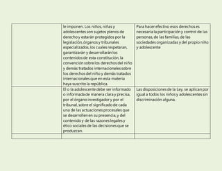 le imponen. Los niños, niñas y
adolescentes son sujetos plenos de
derecho y estarán protegidos por la
legislación, órganos y tribunales
especializados, los cuales respetaran,
garantizarán ydesarrollarán los
contenidos de esta constitución, la
convención sobre los derechos del niño
y demás tratados internacionales sobre
los derechos del niño y demás tratados
internacionales que en esta materia
haya suscrito la república.
Para hacer efectivo esos derechos es
necesaria la participación y control de las
personas, de las familias, de las
sociedades organizadas ydel propio niño
y adolescente
El o la adolescente debe ser informado
o informada de manera clara y precisa,
por el órgano investigador y por el
tribunal, sobre el significado de cada
una de las actuaciones procesales que
se desarrollenen su presencia, y del
contenido y de las razones legales y
ético sociales de las decisiones que se
produzcan.
Las disposiciones de la Ley, se aplican por
igual a todos los niños y adolescentes sin
discriminación alguna.
 