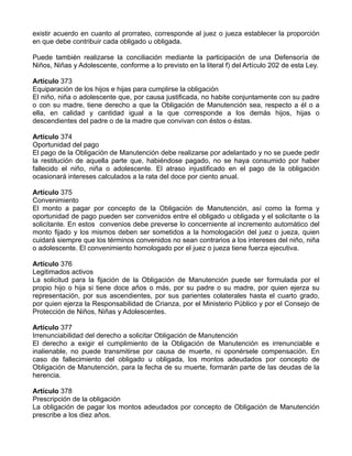 existir acuerdo en cuanto al prorrateo, corresponde al juez o jueza establecer la proporción
en que debe contribuir cada obligado u obligada.

Puede también realizarse la conciliación mediante la participación de una Defensoría de
Niños, Niñas y Adolescente, conforme a lo previsto en la literal f) del Artículo 202 de esta Ley.

Artículo 373
Equiparación de los hijos e hijas para cumplirse la obligación
El niño, niña o adolescente que, por causa justificada, no habite conjuntamente con su padre
o con su madre, tiene derecho a que la Obligación de Manutención sea, respecto a él o a
ella, en calidad y cantidad igual a la que corresponde a los demás hijos, hijas o
descendientes del padre o de la madre que convivan con éstos o éstas.

Artículo 374
Oportunidad del pago
El pago de la Obligación de Manutención debe realizarse por adelantado y no se puede pedir
la restitución de aquella parte que, habiéndose pagado, no se haya consumido por haber
fallecido el niño, niña o adolescente. El atraso injustificado en el pago de la obligación
ocasionará intereses calculados a la rata del doce por ciento anual.

Artículo 375
Convenimiento
El monto a pagar por concepto de la Obligación de Manutención, así como la forma y
oportunidad de pago pueden ser convenidos entre el obligado u obligada y el solicitante o la
solicitante. En estos convenios debe preverse lo concerniente al incremento automático del
monto fijado y los mismos deben ser sometidos a la homologación del juez o jueza, quien
cuidará siempre que los términos convenidos no sean contrarios a los intereses del niño, niña
o adolescente. El convenimiento homologado por el juez o jueza tiene fuerza ejecutiva.

Artículo 376
Legitimados activos
La solicitud para la fijación de la Obligación de Manutención puede ser formulada por el
propio hijo o hija si tiene doce años o más, por su padre o su madre, por quien ejerza su
representación, por sus ascendientes, por sus parientes colaterales hasta el cuarto grado,
por quien ejerza la Responsabilidad de Crianza, por el Ministerio Público y por el Consejo de
Protección de Niños, Niñas y Adolescentes.

Artículo 377
Irrenunciabilidad del derecho a solicitar Obligación de Manutención
El derecho a exigir el cumplimiento de la Obligación de Manutención es irrenunciable e
inalienable, no puede transmitirse por causa de muerte, ni oponérsele compensación. En
caso de fallecimiento del obligado u obligada, los montos adeudados por concepto de
Obligación de Manutención, para la fecha de su muerte, formarán parte de las deudas de la
herencia.

Artículo 378
Prescripción de la obligación
La obligación de pagar los montos adeudados por concepto de Obligación de Manutención
prescribe a los diez años.
 