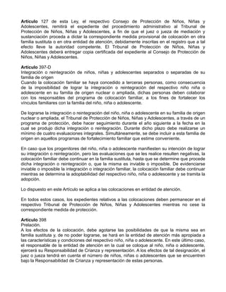 Artículo 127 de esta Ley, el respectivo Consejo de Protección de Niños, Niñas y
Adolescentes, remitirá el expediente del procedimiento administrativo al Tribunal de
Protección de Niños, Niñas y Adolescentes, a fin de que el juez o jueza de mediación y
sustanciación proceda a dictar la correspondiente medida provisional de colocación en otra
familia sustituta o en otra entidad de atención, debidamente inscritas en el registro que a tal
efecto lleve la autoridad competente. El Tribunal de Protección de Niños, Niñas y
Adolescentes deberá entregar copia certificada del expediente al Consejo de Protección de
Niños, Niñas y Adolescentes.

Artículo 397-D
Integración o reintegración de niños, niñas y adolescentes separados o separadas de su
familia de origen
Cuando la colocación familiar se haya concedido a terceras personas, como consecuencia
de la imposibilidad de lograr la integración o reintegración del respectivo niño niña o
adolescente en su familia de origen nuclear o ampliada, dichas personas deben colaborar
con los responsables del programa de colocación familiar, a los fines de fortalecer los
vínculos familiares con la familia del niño, niña o adolescente.

De lograrse la integración o reintegración del niño, niña o adolescente en su familia de origen
nuclear o ampliada, el Tribunal de Protección de Niños, Niñas y Adolescentes, a través de un
programa de protección, debe hacer seguimiento durante el año siguiente a la fecha en la
cual se produjo dicha integración o reintegración. Durante dicho plazo debe realizarse un
mínimo de cuatro evaluaciones integrales. Simultáneamente, se debe incluir a esta familia de
origen en aquellos programas de fortalecimiento familiar que estime conveniente.

En caso que los progenitores del niño, niña o adolescente manifiesten su intención de lograr
su integración o reintegración, pero las evaluaciones que se les realice resulten negativas, la
colocación familiar debe continuar en la familia sustituta, hasta que se determine que procede
dicha integración o reintegración o, que la misma es inviable o imposible. De evidenciarse
inviable o imposible la integración o integración familiar, la colocación familiar debe continuar
mientras se determina la adoptabilidad del respectivo niño, niña o adolescente y se tramita la
adopción.

Lo dispuesto en este Artículo se aplica a las colocaciones en entidad de atención.

En todos estos casos, los expedientes relativos a las colocaciones deben permanecer en el
respectivo Tribunal de Protección de Niños, Niñas y Adolescentes mientras no cese la
correspondiente medida de protección.

Artículo 398
Prelación.
A los efectos de la colocación, debe agotarse las posibilidades de que la misma sea en
familia sustituta y, de no poder lograrse, se hará en la entidad de atención más apropiada a
las características y condiciones del respectivo niño, niña o adolescente. En este último caso,
el responsable de la entidad de atención en la cual se coloque al niño, niña o adolescente,
ejercerá su Responsabilidad de Crianza y representación. A los efectos de tal designación, el
juez o jueza tendrá en cuenta el número de niños, niñas o adolescentes que se encuentren
bajo la Responsabilidad de Crianza y representación de estas personas.
 
