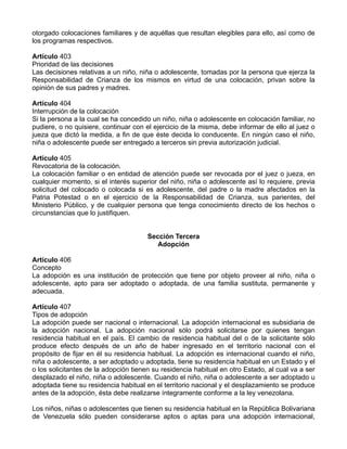 otorgado colocaciones familiares y de aquéllas que resultan elegibles para ello, así como de
los programas respectivos.

Artículo 403
Prioridad de las decisiones
Las decisiones relativas a un niño, niña o adolescente, tomadas por la persona que ejerza la
Responsabilidad de Crianza de los mismos en virtud de una colocación, privan sobre la
opinión de sus padres y madres.

Artículo 404
Interrupción de la colocación
Si la persona a la cual se ha concedido un niño, niña o adolescente en colocación familiar, no
pudiere, o no quisiere, continuar con el ejercicio de la misma, debe informar de ello al juez o
jueza que dictó la medida, a fin de que éste decida lo conducente. En ningún caso el niño,
niña o adolescente puede ser entregado a terceros sin previa autorización judicial.

Artículo 405
Revocatoria de la colocación.
La colocación familiar o en entidad de atención puede ser revocada por el juez o jueza, en
cualquier momento, si el interés superior del niño, niña o adolescente así lo requiere, previa
solicitud del colocado o colocada si es adolescente, del padre o la madre afectados en la
Patria Potestad o en el ejercicio de la Responsabilidad de Crianza, sus parientes, del
Ministerio Público, y de cualquier persona que tenga conocimiento directo de los hechos o
circunstancias que lo justifiquen.


                                       Sección Tercera
                                          Adopción

Artículo 406
Concepto
La adopción es una institución de protección que tiene por objeto proveer al niño, niña o
adolescente, apto para ser adoptado o adoptada, de una familia sustituta, permanente y
adecuada.

Artículo 407
Tipos de adopción
La adopción puede ser nacional o internacional. La adopción internacional es subsidiaria de
la adopción nacional. La adopción nacional sólo podrá solicitarse por quienes tengan
residencia habitual en el país. El cambio de residencia habitual del o de la solicitante sólo
produce efecto después de un año de haber ingresado en el territorio nacional con el
propósito de fijar en él su residencia habitual. La adopción es internacional cuando el niño,
niña o adolescente, a ser adoptado u adoptada, tiene su residencia habitual en un Estado y el
o los solicitantes de la adopción tienen su residencia habitual en otro Estado, al cual va a ser
desplazado el niño, niña o adolescente. Cuando el niño, niña o adolescente a ser adoptado u
adoptada tiene su residencia habitual en el territorio nacional y el desplazamiento se produce
antes de la adopción, ésta debe realizarse íntegramente conforme a la ley venezolana.

Los niños, niñas o adolescentes que tienen su residencia habitual en la República Bolivariana
de Venezuela sólo pueden considerarse aptos o aptas para una adopción internacional,
 